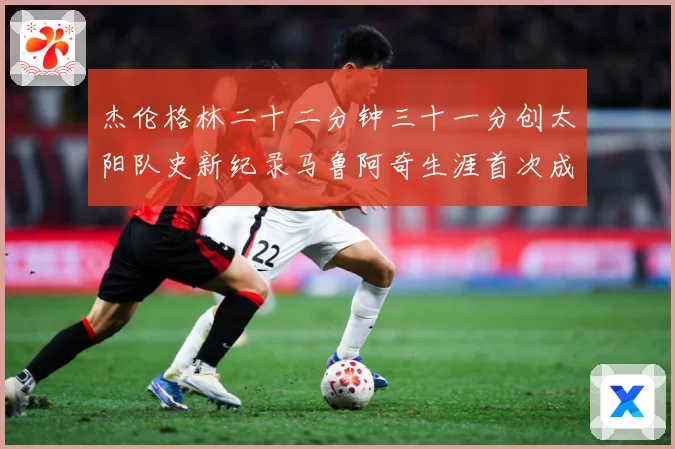 杰伦格林二十二分钟三十一分创太阳队史新纪录马鲁阿奇生涯首次成长观察