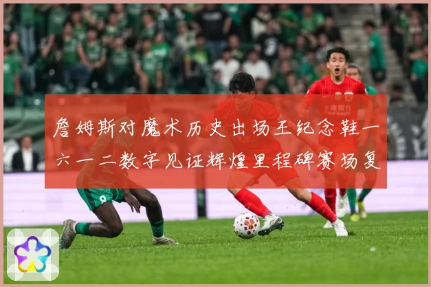 詹姆斯对魔术历史出场王纪念鞋一六一二数字见证辉煌里程碑赛场复盘