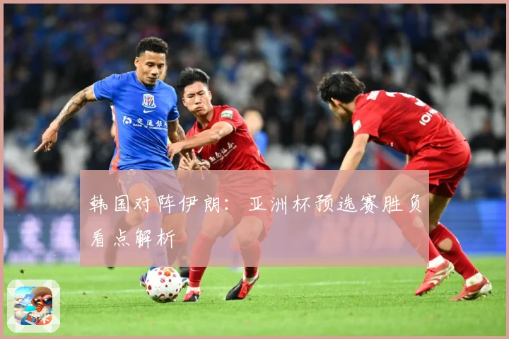 韩国对阵伊朗：亚洲杯预选赛胜负看点解析