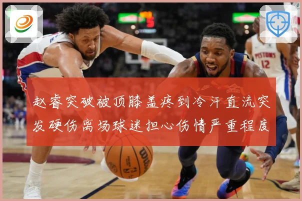 赵睿突破被顶膝盖疼到冷汗直流突发硬伤离场球迷担心伤情严重程度赛场复盘