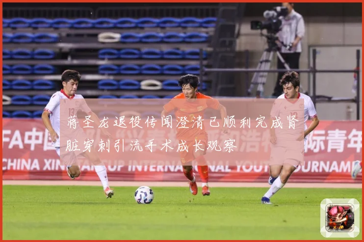 蒋圣龙退役传闻澄清已顺利完成肾脏穿刺引流手术成长观察