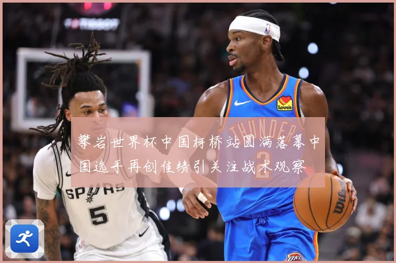 攀岩世界杯中国柯桥站圆满落幕中国选手再创佳绩引关注战术观察