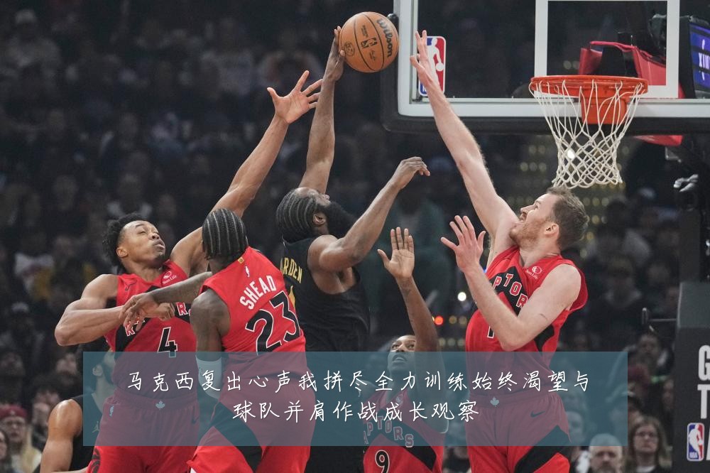 马克西复出心声我拼尽全力训练始终渴望与球队并肩作战成长观察